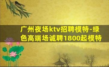 广州夜场ktv招聘模特-绿色高端场诚聘1800起模特